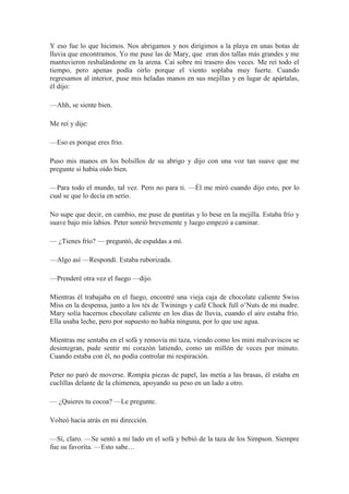 Y eso fue lo que hicimos. Nos abrigamos y nos dirigimos a la playa en unas botas de
lluvia que encontramos. Yo me puse las de Mary, que eran dos tallas más grandes y me
mantuvieron resbalándome en la arena. Caí sobre mi trasero dos veces. Me reí todo el
tiempo, pero apenas podía oírlo porque el viento soplaba muy fuerte. Cuando
regresamos al interior, puse mis heladas manos en sus mejillas y en lugar de apártalas,
él dijo:
—Ahh, se siente bien.
Me reí y dije:
—Eso es porque eres frio.
Puso mis manos en los bolsillos de su abrigo y dijo con una voz tan suave que me
pregunte si había oído bien.
—Para todo el mundo, tal vez. Pero no para ti. —Él me miró cuando dijo esto, por lo
cual se que lo decía en serio.
No supe que decir, en cambio, me puse de puntitas y lo bese en la mejilla. Estaba frío y
suave bajo mis labios. Peter sonrió brevemente y luego empezó a caminar.
— ¿Tienes frío? — preguntó, de espaldas a mí.
—Algo así —Respondí. Estaba ruborizada.
—Prenderé otra vez el fuego —dijo.
Mientras él trabajaba en el fuego, encontré una vieja caja de chocolate caliente Swiss
Miss en la despensa, junto a los tés de Twinings y café Chock full o’Nuts de mi madre.
Mary solía hacernos chocolate caliente en los días de lluvia, cuando el aire estaba frío.
Ella usaba leche, pero por supuesto no había ninguna, por lo que use agua.
Mientras me sentaba en el sofá y removía mi taza, viendo como los mini malvaviscos se
desintegran, pude sentir mi corazón latiendo, como un millón de veces por minuto.
Cuando estaba con él, no podía controlar mi respiración.
Peter no paró de moverse. Rompía piezas de papel, las metía a las brasas, él estaba en
cuclillas delante de la chimenea, apoyando su peso en un lado a otro.
— ¿Quieres tu cocoa? —Le pregunte.
Volteó hacia atrás en mi dirección.
—Sí, claro. —Se sentó a mi lado en el sofá y bebió de la taza de los Simpson. Siempre
fue su favorita. —Esto sabe…
 