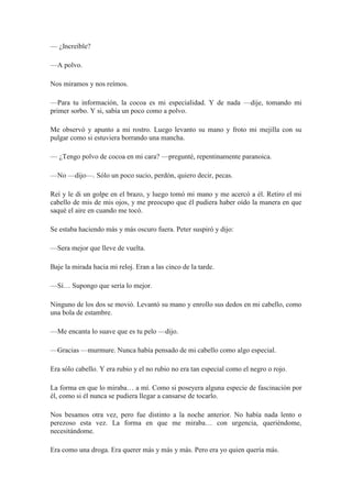 — ¿Increíble?
—A polvo.
Nos miramos y nos reímos.
—Para tu información, la cocoa es mi especialidad. Y de nada —dije, tomando mi
primer sorbo. Y si, sabía un poco como a polvo.
Me observó y apunto a mi rostro. Luego levanto su mano y froto mi mejilla con su
pulgar como si estuviera borrando una mancha.
— ¿Tengo polvo de cocoa en mi cara? —pregunté, repentinamente paranoica.
—No —dijo—. Sólo un poco sucio, perdón, quiero decir, pecas.
Reí y le di un golpe en el brazo, y luego tomó mi mano y me acercó a él. Retiro el mi
cabello de mis de mis ojos, y me preocupo que él pudiera haber oído la manera en que
saqué el aire en cuando me tocó.
Se estaba haciendo más y más oscuro fuera. Peter suspiró y dijo:
—Sera mejor que lleve de vuelta.
Baje la mirada hacia mi reloj. Eran a las cinco de la tarde.
—Sí… Supongo que sería lo mejor.
Ninguno de los dos se movió. Levantó su mano y enrollo sus dedos en mi cabello, como
una bola de estambre.
—Me encanta lo suave que es tu pelo —dijo.
—Gracias —murmure. Nunca había pensado de mi cabello como algo especial.
Era sólo cabello. Y era rubio y el no rubio no era tan especial como el negro o rojo.
La forma en que lo miraba… a mí. Como si poseyera alguna especie de fascinación por
él, como si él nunca se pudiera llegar a cansarse de tocarlo.
Nos besamos otra vez, pero fue distinto a la noche anterior. No había nada lento o
perezoso esta vez. La forma en que me miraba… con urgencia, queriéndome,
necesitándome.
Era como una droga. Era querer más y más y más. Pero era yo quien quería más.
 