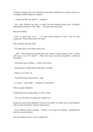 Cuando lo acerque más a mí, cuando puse mis manos debajo de su camisa y las lleve a
su espalda, tembló durante un segundo.
— ¿Están muy frías mis manos? — pregunté.
—No —dijo. Entonces me soltó y se sentó. Su rostro estaba un poco rojo y su cabello
aplastado por la parte de atrás. Dijo—. No quiero presionar nada.
Me senté también.
—Pero yo pensé que tú ya… —no supe cómo terminar la frase. Esto era muy
vergonzoso. Nunca había hecho esto antes.
Peter enrojeció aún más. Dijo:
—Sí, quiero decir, lo he hecho, pero tú no.
— ¡Oh! —Dije, bajando mi mirada hacia a mi calcetín. Luego levante la vista—¿Cómo
sabes que yo no lo he hecho? —Ahora lucia rojo como una remolacha y sufrían de
tartamudez
—Solo pensé que no habías… es decir, solo asumí…
—Pensaste que no había hecho nada antes, ¿Verdad?
—Bueno, sí. Es decir, no.
—No debería hacer suposiciones —dije.
—Lo siento —dijo. Dudó—. ¿Entonces, lo has hecho?
Sólo me quede mirándolo.
Cuando abrió la boca para hablar, lo detuve. Dije:
—No, no lo he hecho. Ni siquiera he estado cerca.
Luego me incline hacia adelante y le bese en la mejilla. Se sentía como un privilegio el
sólo ser capaz de hacerlo, besarlo cuando quería.
—Eres realmente dulce conmigo —Susurré, y me sentí tan contenta y agradecida de
estar ahí, en ese momento.
Sus ojos estaban oscuros y serios cuando dijo:
 