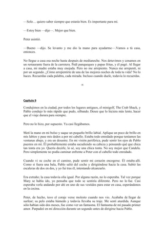 —Solo… quiero saber siempre que estarás bien. Es importante para mí.
—Estoy bien —dije—. Mejor que bien.
Peter asintió.
—Bueno —dijo. Se levanto y me dio la mano para ayudarme—.Vamos a tú casa,
entonces.
No llegue a casa esa noche hasta después de medianoche. Nos detuvimos y cenamos en
un restaurante fuera de la carretera. Pedí panqueques y papas fritas, y él pagó. Al llegar
a casa, mi madre estaba muy enojada. Pero no me arrepiento. Nunca me arrepentí, ni
por un segundo. ¿Cómo arrepentirte de una de las mejores noches de toda tu vida? No lo
haces. Recuerdas cada palabra, cada mirada. Incluso cuando duele, todavía lo recuerdas.
∞
Capítulo 9
Condujimos en la ciudad, por todos los lugares antiguos, el minigolf, The Crab Shack, y
Pablo condujo lo más rápido que pudo, silbando. Desee que lo hiciera más lento, hacer
que el viaje durara para siempre.
Pero no lo hizo, por supuesto. Ya casi llegábamos.
Metí la mano en mi bolso y saque un pequeño brillo labial. Aplique un poco de brillo en
mis labios y pase mis dedos a por mi cabello. Estaba todo enredado porque teníamos las
ventanas abajo, y era un desastre. En mi visión periférica, pude sentir los ojos de Pablo
puestos en mí. Él probablemente estaba sacudiendo su cabeza y pensando qué que chica
tan tonta era yo. Quería decirle, lo sé, soy una chica tonta. No soy mejor que Candela.
Pero simplemente no podía caminar enfrente a Peter con el cabello todo enredado.
Cuando vi su coche en el camino, pude sentir mi corazón encogerse. Él estaba allí.
Como si fuera una bala, Pablo salió del coche y dirigiéndose hacia la casa. Subió las
escaleras de dos en dos, y yo fui tras él, intentando alcanzarlo.
Era extraño; la casa todavía olía igual. Por alguna razón, no lo esperaba. Tal vez porque
Mary se había ido, yo pensaba que todo se sentiría diferente. Pero no lo fue. Casi
esperaba verla andando por ahí en uno de sus vestidos para estar en casa, esperándonos
en la cocina.
Peter, de hecho, tuvo el coraje verse molesto cuando nos vio. Acababa de llegar de
surfear; su pelo estaba húmedo y todavía llevaba su traje. Me sentí aturdida. Aunque
sólo habían sido dos meses, fue como ver un fantasma. El fantasma de mí pasado primer
amor. Parpadeó en mi dirección durante un segundo antes de dirigirse hacia Pablo.
 