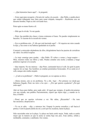 — ¿Qué demonios haces aquí? —le preguntó.
—Estoy aquí para recogerte y llevarte de vuelta a la escuela —dijo Pablo, y podría decir
que estaba trabajando muy duro para sonar relajado, tranquilo—. Realmente eres un
desastre hombre. Papá se está volviendo loco.
Peter agito su mano frente a él.
—Dile que lo olvide. Yo me quedo.
—Peter, has perdido dos clases y tienes exámenes el lunes. No puedes simplemente no
hacerlos. Te sacaran de la escuela de verano.
—Ese es problema mío. ¿Y ella que está haciendo aquí? —Ni siquiera me miro cuando
lo dijo, y fue como si me hubiera apuñalado en el pecho.
Comencé a retroceder alejándome de ellos, dirigiéndome hacia las puertas de corredizas
de vidrio. Era difícil respirar.
—La traje conmigo para ayudar, —dijo Pablo. Él volteo a verme y luego suspiro—.
Mira, tenemos todos sus libros y todo. Puedes estudiar esta noche y mañana y luego
podemos regresar a la escuela.
—Que importa. No me interesa —dijo Peter, caminando hacia el sofá. Se quitó la parte
superior de su traje. Sus hombros ya estaban poniéndose bronceados. Él se sentó en el
sofá, aunque aún estaba mojado.
— ¿Cuál es tu problema? —Pablo le preguntó, su voz apenas se elevo.
—Ahora mismo, este es mi problema. Tú y ella. Aquí —Por primera vez desde que
habíamos llegado, Peter me miro a los ojos—. ¿Por qué quieres ayudarme? ¿Por qué
estás aquí?
Abrí mi boca para hablar, pero nada salió. Al igual que siempre, él podría devastarme
con una mirada, una palabra. Pacientemente, esperó que dijera algo, y cuando no lo
hice, él habló:
—Pensé que no querías volverme a ver. Me odias, ¿Recuerdas? —Su tono
fue sarcástico, despreciativo.
—Yo no te odio, —dije, y entonces hui. Empuje la puerta corrediza y salí hacia el
pórtico. Cerré la puerta detrás de mí y corrí por las escaleras, hasta la playa.
Sólo necesitaba estar en la playa. La playa me haría sentir mejor. Nada, nada se sentía
mejor que la manera en que la arena se sentía bajo mis pies. Eran ambos, sólido y
moldeable, constante y cambiante. Era verano.
 
