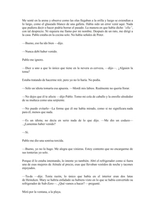 Me senté en la arena y observe como las olas llegaban a la orilla y luego se extendían a
lo largo, como el glaseado blanco de una galleta. Había sido un error venir aquí. Nada
que pudiera decir o hacer podría borrar el pasado. La manera en que había dicho “ella”,
con tal desprecio. Ni siquiera me llamo por mi nombre. Después de un rato, me dirigí a
la casa. Pablo estaba en la cocina solo. No había señales de Peter.
—Bueno, eso ha ido bien —dijo.
—Nunca debí haber venido.
Pablo me ignoro.
—Diez a uno a que lo único que tiene en la nevera es cerveza, —dijo—. ¿Alguien la
toma?
Estaba tratando de hacerme reír, pero yo no lo haría. No podía.
—Sólo un idiota tomaría esa apuesta. —Mordí mis labios. Realmente no quería llorar.
—No dejes que él te afecte —dijo Pablo. Tomo mi cola de caballo y la enrollo alrededor
de su muñeca como una serpiente.
—No puedo evitarlo—La forma que él me había mirado, como si no significara nada
para él, menos que nada.
—Es un idiota; no decía en serio nada de lo que dijo. —Me dio un codazo—
. ¿Lamentas haber venido?
—Sí.
Pablo me dio una sonrisa torcida.
—Bueno, yo no lo hago. Me alegra que vinieras. Estoy contento que no encargarme de
sus tonterías yo solo.
Porque él lo estaba intentando, lo intente yo también. Abrí el refrigerador como si fuera
una de esas mujeres de Atínale al precio, esas que llevaban vestidos de noche y tacones
enjoyados.
—Ta-da —dije. Tenía razón, lo único que había en el interior eran dos latas
de Heineken. Mary se habría enfadado su hubiera visto en lo que se había convertido su
refrigerador de Sub-Zero—. ¿Qué vamos a hacer? —pregunté.
Miró por la ventana, a la playa.
 