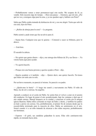—Probablemente vamos a tener permanecer aquí esta noche. Me ocupare de él; ya
vendrá. Sólo necesito algo de tiempo. —Hizo una pausa—. Entonces, que tal esto. ¿Por
qué no vas y consigues algo para la cena, y yo me quedare aquí y hablare con Peter?
Sabía que Pablo estaba tratando de deshacerse de mí, y eso me alegró. Tenía que salir de
esa casa, lejos de Peter.
— ¿Rollos de almeja para la cena? —Le pregunte.
Pablo asintió y pude notar que fue un alivio para él.
—Suena bien. Cualquier cosa que tú quieras —Comenzó a sacar su billetera, pero lo
detuve.
— Está bien.
Él sacudió la cabeza.
—No quiero que gastes dinero —dijo y me entrego dos billetes de 20 y sus llaves—. Ya
viniste hasta aquí para ayudar.
—Yo quería hacerlo.
—Porque eres una buena persona y querías ayudar a Peter—dijo.
—Quería ayudarte a ti también —dije—. Quiero decir, aun quiero hacerlo. No tienes
que lidiar con todo esto tu solo.
Por un breve momento, no pareció el mismo. Se pareció a su padre.
— ¿Quién mas lo haría? —Y luego me sonrió y nuevamente era Pablo. El niño de
Mary, luz de sol y sonrisas. Su angelito.
Aprendí a conducir en el coche de Pablo. Se sentía bien el volver a estar en el asiento
del conductor. En lugar de poner el aire acondicionado, baje las ventanas y dejé que el
aire salado entrara. Manejé despacio en la ciudad, y estacione el coche por la antigua
iglesia Bautista. Había niños corriendo en trajes de baño y shorts, y también los padres
en kaki y perros sin correas. Era, probablemente, el primer fin de semana desde que la
escuela había terminado para la mayoría de ellos. Había un sentimiento en el aire.
Sonreí cuando vi a un niño tratando de alcanzar a dos niñas mayores, probablemente
sus hermanas.
—Esperen —él gritó, sus sandalias golpeaban la acera. Ellas sólo caminaron más
rápido, no mirando hacia atrás.
 