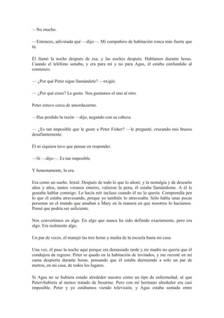 —No mucho.
—Entonces, adivinada qué —dijo—. Mi compañero de habitación ronca más fuerte que
tú.
Él llamó la noche después de esa, y las noches después. Hablamos durante horas.
Cuando el teléfono sonaba, y era para mí y no para Agus, él estaba confundido al
comienzo.
— ¿Por qué Peter sigue llamándote? —exigió.
— ¿Por qué crees? Le gusto. Nos gustamos el uno al otro.
Peter estuvo cerca de amordazarme.
—Has perdido la razón —dijo, negando con su cabeza.
— ¿Es tan imposible que le guste a Peter Fisher? —le pregunté, cruzando mis brazos
desafiantemente.
Él ni siquiera tuvo que pensar en responder.
—Sí —dijo—. Es tan imposible.
Y honestamente, lo era.
Era como un sueño. Irreal. Después de todo lo que lo añoré, y la nostalgia y de desearlo
años y años, tantos veranos enteros, valieron la pena, él estaba llamándome. A él le
gustaba hablar conmigo. Lo hacía reír incluso cuando él no lo quería. Comprendía por
lo que él estaba atravesando, porque yo también lo atravesaba. Sólo había unas pocas
personas en el mundo que amaban a Mary en la manera en que nosotros lo hacíamos.
Pensé que podría ser suficiente.
Nos convertimos en algo. En algo que nunca ha sido definido exactamente, pero era
algo. Era realmente algo.
Un par de veces, él manejó las tres horas y media de la escuela hasta mi casa.
Una vez, él paso la noche aquí porque era demasiado tarde y mi madre no quería que él
condujera de regreso. Peter se quedo en la habitación de invitados, y me recosté en mi
cama despierta durante horas, pensando que él estaba durmiendo a solo un par de
metros, en mi casa, de todos los lugares.
Si Agus no se hubiera estado alrededor nuestro como un tipo de enfermedad, sé que
Petervhubiera al menos tratado de besarme. Pero con mi hermano alrededor era casi
imposible. Peter y yo estábamos viendo televisión, y Agus estaba sentado entre
 