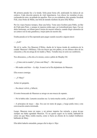 Mi primera parada fue a la tienda. Solía pasar horas allí, analizando los dulces de un
centavo. Cada elección parecía de vital importancia. Los chicos los tomaban al azar,
cucharada de estos, un puñado de aquellos. Pero yo era cuidadosa, diez grandes Swedish
Fish, cinco bolas de Malta, una bola de tamaño mediano de pera Jelly Bellys.
Por los viejos buenos tiempos, llene una bolsa. Tome unos Goobers para Pablo, un Bar
de Clark para Peter, y aunque ni siquiera estaba aquí, un Lemonhead para Agus. Fue un
dulce homenaje, un tributo para Cousins de nuestra infancia, cuando elegir caramelos de
un centavo era la más grandiosa y mejor parte de nuestro día.
Estaba parada en la fila esperando para pagar cuando escuché a alguien decir:
— ¿Lali?
Me di la vuelta. Era Maureen O’Riley, dueña de la lujosa tienda de sombreros de la
ciudad: Maureen’s Millinery. Ella era mayor que mis padres, en sus últimos años de los
cincuenta y ella era amiga de mi madre y Mary. Tomaba muy en serio sus sombreros.
Nos abrazamos, y ella olía a lo mismo, como a jabón de Murphy Oil.
— ¿Cómo está tu madre? ¿Cómo está Mary? —Me interrogó.
—Mi madre está bien —Le dije. Avancé en la fila alejándome de Maureen.
Ella avanzo conmigo.
— ¿Y Mary?
Aclare mi garganta.
—Su cáncer volvió, y falleció.
El rostro bronceado de Maureen se arrugo en una mueca de espanto.
—No lo había oído. Lamento escuchar eso. Le tenía mucho cariño. ¿Cuándo?
—A principios de mayo —dije. Era casi mi turno de pagar, y luego podía irme y esta
conversación estaría terminada.
Luego, Maureen tomo mi mano, y mi primer impulso fue retirarla, a pesar de que
siempre me había agradado Maureen. Yo no quería seguir en la tienda, hablando de
cómo era que Mary estaba muerta, como si fuera un chisme de la ciudad. Estábamos
hablando de Mary.
Ella debió haberlo entendido, porque ella lo dejo ir. Dijo:
 