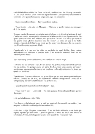 —Ojalá lo hubiera sabido. Por favor, envía mis condolencias a los chicos y a tu madre.
Y Lali, ven a la tienda y ven verme en algún momento. Conseguiremos encontrarte un
sombrero. Creo que es hora de que tengas uno, algo con un adorno.
—Nunca he usado sombrero —dije, buscando mi cartera.
—Ya es tiempo —dijo otra vez Maureen—. Algo que te quede. Vamos, me encargare
de ti. Un regalo.
Después, caminé lentamente por ciudad, deteniéndome en la librería y la tienda de surf.
Camine sin rumbo, sumergiendo mi mano en la bolsa de dulces en alguna ocasión. No
quería estar con nadie, pero no tenía prisa por volver a la casa. Era obvio que Peter no
me quería cerca. ¿Estaba haciendo mal las cosas? La forma en que él me había
mirado… fue más difícil de lo que pensé que iba a ser, verlo de nuevo. En esa casa otra
vez. Un millones de veces más difícil.
Cuando volví a la casa con los rollos en una bolsa de papel, Pablo y Peter estaban
bebiendo cerveza afuera en la parte de atrás. El sol se estaba metiendo. Iba a ser una
hermosa puesta de sol.
Dejé las llaves y la bolsa en la mesa y me senté en una silla de playa.
—Pásame me una cerveza —dije. No era porque me gustara particularmente la cerveza.
No me gustaba. Era porque quería ser parte de ellos, tener unas cuantas cervezas y
reunirnos de alguna pequeña manera. Al igual que en los viejos tiempos, lo único que
quería era incluirme.
Esperaba que Peter me volteara a ver y me dijera que no, que no me pasaría ninguna
cerveza. Cuando no lo hizo, me sorprendió sentirme decepcionada. Pablo fue al
refrigerador y me lanzó una Heineken. Me guiño un ojo.
— ¿Desde cuándo nuestra Rosa Button bebe? —dijo.
—Tengo casi 17 años —Le recordé—. No crees que esté demasiado grande para que me
llames así.
—Sé qué edad tienes —dijo Pablo.
Peter busco en la bolsa de papel y sacó un sándwich. Lo mordió con avidez, y me
pregunte si él había comido algo durante todo el día.
—De nada —dije. No pude controlarme. Él no me había volteado a ver desde que
regresé. Quería que me notara. Gruñó un gracias y Pablo me lanzo una mirada de
advertencia. Como, no lo hagas molestarse justo cuando las cosas están bien.
 