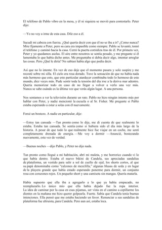 El teléfono de Pablo vibro en la mesa, y él ni siquiera se movió para contestarlo. Peter
dijo:
—Yo no voy a irme de esta casa. Dile eso a él.
Sacudí mi cabeza con fuerza. ¿Qué quería decir con que él no se iba a ir? ¿Como nunca?
Mire fijamente a Peter, pero su cara era impasible como siempre. Pablo se levantó, tomó
el teléfono y caminó hacia la casa. Cerró la puerta corrediza tras de él. Por primera vez,
Peter y yo quedamos asolas. El aire entre nosotros se sentía pesado, y me pregunte si él
lamentaba lo que había dicho antes. Me preguntaba si debía decir algo, intentar arreglar
las cosas. Pero ¿Qué le diría? No sabíasi había algo que podía decir.
Así que no lo intente. En vez de eso deje que el momento pasara y solo suspire y me
recosté sobre mi silla. El cielo era rosa dorado. Tuve la sensación de que no había nada
más hermoso que esto, que este particular atardecer combinaba todo lo hermoso de este
mundo, diez veces más. Pude sentir toda la tensión del día irse a la deriva mar adentro.
Quería memorizar todo en caso de no llegar a volver a verlo una vez más.
Nunca se sabe cuándo es la última vez que verás algún lugar. A una persona.
Nos sentamos a ver la televisión durante un rato. Pablo no hizo ningún intento más por
hablar con Peter, y nadie mencionó la escuela o al Sr. Fisher. Me pregunte si Pablo
estaba esperando a estar a solas con él nuevamente.
Forcé un bostezo. A nadie en particular, dije:
—Estoy tan cansada —Tan pronto como lo dije, me di cuenta de que realmente lo
estaba. Estaba tan cansada. Se sentía como si hubiera sido el día más largo de la
historia. A pesar de que todo lo que realmente hice fue viajar en un coche, me sentí
completamente drenada de energía. —Me voy a dormir —Anuncié, bostezando
nuevamente, esta vez de verdad.
—Buenas noches —dijo Pablo, y Peter no dijo nada.
Tan pronto como llegué a mi habitación, abrí mi maleta, y me horrorice cuando vi lo
que había dentro. Estaba el nuevo bikini de Candela, sus apreciadas sandalias
de plataforma, un vestido para salir a sol de cuello de ojal, los shorts cortos, al que
su papá denominaba como “calzones de mezclilla,” algunas blusas de seda y en lugar
de la playera grande que había estado esperando ponerme para dormir, un conjunto
rosa con corazones rojos. Un pequeño short y una camiseta sin mangas. Quería matarla.
Había supuesto que ella iba a agregarlo a lo que ya había empacado, no
reemplazarlo. Lo único mío que ella había dejado fue la ropa interior.
La idea de caminar por la casa en esas pijamas, ser vista en el camino a cepillarme los
dientes en la mañana me hizo querer golpearla. Fuerte. Sabía que Candela tenía buenas
intenciones. Ella pensó que me estaba haciendo un favor. Renunciar a sus sandalias de
plataforma fue altruista, para Candela. Pero aun así, estaba loca.
 