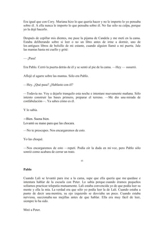 Era igual que con Cory. Mariana hizo lo que quería hacer y no le importo lo yo pensaba
sobre él. A ella nunca le importo lo que pensaba sobre él. No fue sólo su culpa, porque
yo la dejé hacerlo.
Después de cepillar mis dientes, me puse la pijama de Candela y me metí en la cama.
Estaba deliberando sobre si leer o no un libro antes de irme a dormir, uno de
los antiguos libros de bolsillo de mi estante, cuando alguien llamó a mi puerta. Jale
las mantas hasta mi cuello y grité:
— ¡Pasa!
Era Pablo. Cerró la puerta detrás de él y se sentó al pie de la cama. —Hey — susurró.
Aflojé el agarre sobre las mantas. Sólo era Pablo.
—Hey. ¿Qué pasa? ¿Hablaste con él?
—Todavía no. Voy a dejarlo tranquilo esta noche e intentare nuevamente mañana. Sólo
intento construir las bases primero, preparar el terreno. —Me dio una mirada de
confabulación—. Ya sabes cómo es él.
Y lo sabía.
—Bien. Suena bien.
Levantó su mano para que las chocara.
—No te preocupes. Nos encargaremos de esto.
Yo las choqué.
—Nos encargaremos de esto —repetí. Podía oír la duda en mi voz, pero Pablo sólo
sonrió como acabara de cerrar un trato.
∞
Pablo
Cuando Lali se levantó para irse a la cama, supe que ella quería que me quedase e
intentara hablar de la escuela con Peter. Lo sabía porque cuando éramos pequeños
solíamos practicar telepatía mutuamente. Lali estaba convencida yo de que podía leer su
mente y ella la mía. La verdad era que sólo yo podía leer la de Lali. Cuando estaba a
punto de decir una mentira, su ojo izquierdo se desviaba un poco. Cuando estaba
nerviosa, succionaba sus mejillas antes de que hablar. Ella era muy fácil de leer,
siempre lo ha sido.
Miré a Peter.
 
