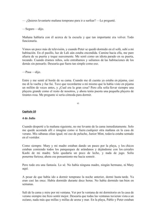 — ¿Quieres levantarte mañana temprano para ir a surfear? —Le pregunté.
—Seguro —dijo.
Mañana hablaría con él acerca de la escuela y que tan importante era volver. Todo
funcionaría.
Vimos un poco más de televisión, y cuando Peter se quedó dormido en el sofá, subí a mi
habitación. En el pasillo, luz de Lali aún estaba encendida. Camine hacia ella, me pare
afuera de su puerta y toque suavemente. Me sentí como un idiota parado en su puerta,
tocando. Cuando éramos niños, solo entrabamos y salíamos de las habitaciones de los
demás sin pensarlo. Desearía que fuera tan simple como eso.
—Pasa —dijo.
Entre y me senté al borde de su cama. Cuando me di cuenta ya estaba en pijama, casi
me di la vuelta y fue fui. Tuve que recordarme a mí mismo que la había visto en pijama
un millón de veces antes, y ¿Cual era la gran cosa? Pero ella solía llevar siempre una
playera grande como el resto de nosotros, y ahora tenía puesta una pequeña playera de
tirantes rosa. Me pregunte si sería cómoda para dormir.
∞
Capítulo 10
4 de Julio
Cuando desperté a la mañana siguiente, no me levante de la cama inmediatamente. Solo
me quede acostada allí e imagine como si fuera cualquier otra mañana en la casa de
verano. Mis sábanas olían igual; mi oso de peluche, Junior Mint, todavía estaba sentado
en el vestidor.
Como siempre. Mary y mi madre estaban dando un paseo por la playa, y los chicos
estaban comiendo todos los panqueques de arándanos y dejándome con los cereales
Kashi de mi madre. Solo quedaría un poco de leche, y nada de jugo. Solía
ponerme furiosa; ahora ese pensamiento me hacia sonreír.
Pero todo era una fantasía. Lo sé. No había ninguna madre, ningún hermano, ni Mary
aquí.
A pesar de que había ido a dormir temprano la noche anterior, dormí hasta tarde. Ya
eran casi las once. Había dormido durante doce horas. No había dormido tan bien en
semanas.
Salí de la cama y mire por mi ventana. Ver por la ventana de mi dormitorio en la casa de
verano siempre me hizo sentir mejor. Desearía que todas las ventanas tuvieran vista a un
océano, nada más que millas y millas de arena y mar. En la playa, Pablo y Peter estaban
 