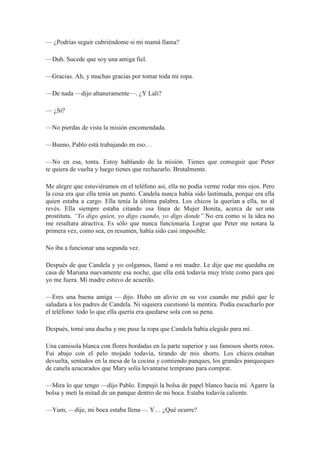— ¿Podrías seguir cubriéndome si mi mamá llama?
—Duh. Sucede que soy una amiga fiel.
—Gracias. Ah, y muchas gracias por tomar toda mi ropa.
—De nada —dijo altaneramente—. ¿Y Lali?
— ¿Sí?
—No pierdas de vista la misión encomendada.
—Bueno, Pablo está trabajando en eso…
—No en esa, tonta. Estoy hablando de la misión. Tienes que conseguir que Peter
te quiera de vuelta y luego tienes que rechazarlo. Brutalmente.
Me alegre que estuviéramos en el teléfono así, ella no podía verme rodar mis ojos. Pero
la cosa era que ella tenía un punto. Candela nunca había sido lastimada, porque era ella
quien estaba a cargo. Ella tenía la última palabra. Los chicos la querían a ella, no al
revés. Ella siempre estaba citando esa línea de Mujer Bonita, acerca de ser una
prostituta. “Yo digo quien, yo digo cuando, yo digo donde” No era como si la idea no
me resultara atractiva. Es sólo que nunca funcionaría. Lograr que Peter me notara la
primera vez, como sea, en resumen, había sido casi imposible.
No iba a funcionar una segunda vez.
Después de que Candela y yo colgamos, llamé a mi madre. Le dije que me quedaba en
casa de Mariana nuevamente esa noche, que ella está todavía muy triste como para que
yo me fuera. Mi madre estuvo de acuerdo.
—Eres una buena amiga — dijo. Hubo un alivio en su voz cuando me pidió que le
saludara a los padres de Candela. Ni siquiera cuestionó la mentira. Podía escucharlo por
el teléfono: todo lo que ella quería era quedarse sola con su pena.
Después, tomé una ducha y me puse la ropa que Candela había elegido para mí.
Una camisola blanca con flores bordadas en la parte superior y sus famosos shorts rotos.
Fui abajo con el pelo mojado todavía, tirando de mis shorts. Los chicos estaban
devuelta, sentados en la mesa de la cocina y comiendo panques, los grandes panqueques
de canela azucarados que Mary solía levantarse temprano para comprar.
—Mira lo que tengo —dijo Pablo. Empujó la bolsa de papel blanco hacia mí. Agarre la
bolsa y metí la mitad de un panque dentro de mi boca. Estaba todavía caliente.
—Yum, —dije, mi boca estaba llena—. Y… ¿Qué ocurre?
 