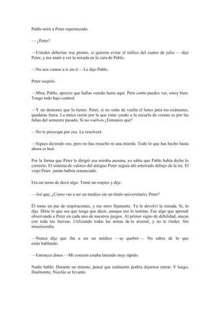 Pablo miró a Peter esperanzado.
— ¿Peter?
—Ustedes deberían irse pronto, si quieren evitar el tráfico del cuatro de julio — dijo
Peter, y me mató a ver la mirada en la cara de Pablo.
—No nos vamos a ir sin ti —Le dijo Pablo.
Peter suspiró.
—Mira, Pablo, aprecio que hallas venido hasta aquí. Pero como puedes ver, estoy bien.
Tengo todo bajo control.
—Y un demonio que lo tienes. Peter, si no estás de vuelta el lunes para tus exámenes,
quedaras fuera. La única razón por la que estás yendo a la escuela de verano es por las
faltas del semestre pasado. Si no vuelves ¿Entonces qué?
—No te preocupe por eso. Lo resolveré.
—Sigues diciendo eso, pero no has resuelto ni una mierda. Todo lo que has hecho hasta
ahora es huir.
Por la forma que Peter le dirigió esa miraba asesina, yo sabía que Pablo había dicho lo
correcto. El sistema de valores del antiguo Peter seguía ahí enterrado debajo de la ira. El
viejo Peter jamás habría renunciado.
Era mi turno de decir algo. Tomé un respiro y dije:
—Así que, ¿Cómo vas a ser un medico sin un título universitario, Peter?
Él tomo un par de respiraciones, y me miro fijamente. Yo le devolví la mirada. Si, lo
dije. Diría lo que sea que tenga que decir, aunque eso lo lastime. Fue algo que aprendí
observando a Peter en cada uno de nuestros juegos. Al primer signo de debilidad, atacas
con toda tus fuerzas. Utilizando todas las armas de tu arsenal, y no te rindes. Sin
misericordia.
—Nunca dije que iba a ser un médico —se quebró—. No sabes de lo que
estás hablando.
—Entonces dinos —Mi corazón estaba latiendo muy rápido.
Nadie habló. Durante un minuto, pensé que realmente podría dejarnos entrar. Y luego,
finalmente, Nicolás se levantó.
 