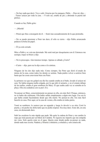 —No hay nada que decir. Voy a salir. Gracias por los panques, Pablo. —Para mí, dijo—
. Tienes azúcar por toda la cara. —Y solo así, estaba de pie y abriendo la puerta del
pórtico.
Cuando se fue, Pablo grito:
— ¡Mierda!
—Pensé que ibas a encargarte de él. —Sonó mas acusadoramente de lo que pretendía.
—No se puede presionar a Peter tan duro, él sólo se cierra —dijo Pablo, arrancando
pedazos la bolsa de papel.
—Él ya está cerrado.
Mire a Pablo y se veía tan derrotado. Me sentí mal por desquitarme con él. Entonces me
acerque, toque su brazo y dije:
—No te preocupes. Aún tenemos tiempo. Apenas es sábado ¿Cierto?
—Cierto —dijo, pero no lo dijo como si lo sintiera.
Ninguno de los dos dijo nada más. Como siempre, fue Peter que dictó el estado de
ánimo de la casa, como todos los demás se sentían. Nada podría volver a sentirse bien
hasta que las cosas estuvieran bien con Peter.
La primera vez que me golpeó ese día fue cuando estaba en el baño, lavado el azúcar mi
cara. No había ninguna toalla colgada, por lo que abrí el armario, y en el estante debajo
de las toallas, estaba el gran sombrero de Mary. El que usaba cada vez se sentaba en la
playa. Ella era cuidadosa con su piel. Era.
No pensar en Mary, conscientemente no pensar en ella, era más fácil. Porque, entonces,
no se había ido realmente. Ella había salido simplemente a algún otro lugar. Eso era lo
que había estado haciéndome desde que ella murió. No pensar en ella. Era más fácil
hacerlo en casa. Pero aquí, en la casa de verano, ella estaba en todas partes.
Tomé su sombrero, lo sostuve por un segundo y luego lo devolví a su sitio. Cerré la
puerta, y mi pecho me dolía tanto que no podía respirar. Era muy duro. Estar ahí, en esta
casa, era demasiado duro.
Subí las escaleras lo más rápido que pude. Me quite la cadena de Peter y me cambie la
ropa que traía puesta por un bikini de Candela. Ni siquiera me importo que tan estúpida
me viera. Solo quería estar en el agua. Quería estar donde podía no pensar en nada,
donde nada mas existía. Nadaría y flotaría e inhalaría y exhalaría y solo estaría ahí.
 