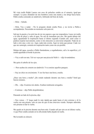 Mi vieja toalla Ralph Lauren con osos de peluches estaba en el armario, igual que
siempre. La puse alrededor de mis hombros como una manta y me dirigí hacia fuera.
Pablo estaba comiendo un sándwich y bebiendo del bote de leche.
—Hola —Saludo.
—Hola. Voy a nadar —No le pregunte donde estaba Peter, y no invite a Pablo a
acompañarme. Necesitaba un momento solo para mí.
Salí por la puerta y la cerré tras de mi sin esperar a que me respondiera. Lance mi toalla
a la silla de playa y salte al agua. No salí de inmediato por aire. Me quede debajo del
agua; aguantando la respiración hasta el último segundo. Cuando salí, sentí como si
pudiera respirar nuevamente, como si mis músculos se estuvieran relajando. Nade de un
lado a otro una y otra vez. Aquí, nada más existía. Aquí no tenía que pensar. Cada vez
que me sumergía, sostenía mi respiración tanto como me era posible.
Debajo del agua, escuche a Pablo llamándome, a regañadientes, salí a la superficie y él
estaba agachado al borde la piscina.
—Voy a salir un rato. Tal vez vaya por una pizza de Nello’s —dijo levantándose.
Me quite el cabello de los ojos.
— Pero acabas de comerte un sándwich. Y te comiste aquellos panques.
—Soy un chico en crecimiento. Y eso fue hace una hora y media.
¿Hace una hora y media? ¿He estado nadando durante una hora y media? Sentí que
fueron minutos.
—Oh, —dije. Examine mis dedos. Estaban totalmente arrugados.
—Continua —dijo Pablo despidiéndose.
Pateando un lado de la piscina, dije:
—Nos vemos —Y luego nadé lo más rápido que pude hasta el otro extremo y di la
vuelta con una pirueta, solo en caso de que él aun estuviera viendo. Siempre admiraba
mis piruetas al dar la vuelta.
Me quede en la piscina durante una hora más. Cuando salí por aire en mi última vuelta,
vi que Peter estaba sentado en la silla donde había dejado mi toalla.
Me la tendió en silenció.
 