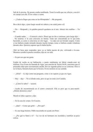 Salí de la piscina. De pronto estaba temblando. Tomé la toalla que me ofrecía y envolví
mi cuerpo con ella. Él no volteo a verme.
— ¿Todavía finges que estas en las Olimpiadas? —Me preguntó.
Iba a decir algo, y pero luego sacudí mi cabeza y me senté junto a él.
—No — Respondí, y la palabra pareció quedarse en el aire. Abrace mis rodillas—. Ya
no.
—Cuando nadas… —Comenzó a decir. Pensé que no iba a continuar, pero luego dijo—
. No notarias si la casa estuviera en llamas. Estás tan concentrada en lo que estás
haciendo, es como si estuvieras en otro lugar. —Lo dijo con un forzado respeto. Como
si me hubiera estado mirando durante mucho tiempo, como si hubiera estado viéndome
durante años. Quisiera suponer que lo había hecho.
Abrí mi boca para responder, pero ya se había puesto de pie, volviendo a la casa.
Mientras cerraba la puerta corrediza, dije en voz alta:
—Es por eso que me gusta.
Estaba de vuelta en mi habitación, a punto cambiarme mi bikini cuando sonó mi
teléfono. Era el tono de llamada de Agus, una canción de Taylor Swift, canciones que él
pretendía odiar pero secretamente amaba. Por un segundo pensé en no contestar. Pero si
no lo hacía, llamaría hasta que lo hiciera. Él era molesto en ese sentido.
— ¿Hola? —Lo dije como una pregunta, como si no supiera ya que era Agus.
—Hey —dijo—. No sé dónde estás, pero sé que no estás con Candela.
— ¿Cómo lo sabes? —susurré.
—Acabo de encontrármela en el centro comercial. Ella es peor que tu para mentir.
¿Dónde demonios estas?
Mordí mi labio superior y dije:
—En la casa de verano. En Cousins.
— ¿Qué? —Como que gritó—. ¿Por qué?
—Es una larga historia. Pablo necesitaba mi ayuda con Peter.
— ¿Por qué te llamo a ti? —La voz de mi hermano era incrédula y también un poco
celosa.
 
