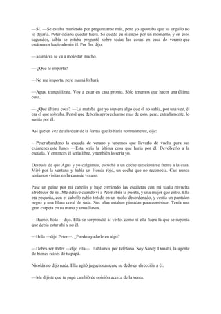 —Sí. —Se estaba muriendo por preguntarme más, pero yo apostaba que su orgullo no
lo dejaría. Peter odiaba quedar fuera. Se quedo en silencio por un momento, y en esos
segundos, sabía se estaba preguntó sobre todas las cosas en casa de verano que
estábamos haciendo sin él. Por fin, dijo:
—Mamá va se va a molestar mucho.
— ¿Qué te importa?
—No me importa, pero mamá lo hará.
—Agus, tranquilízate. Voy a estar en casa pronto. Sólo tenemos que hacer una última
cosa.
— ¿Qué última cosa? —Lo mataba que yo supiera algo que él no sabía, por una vez, él
era el que sobraba. Pensé que debería aprovecharme más de esto, pero, extrañamente, lo
sentía por él.
Así que en vez de alardear de la forma que lo haría normalmente, dije:
—Peter abandono la escuela de verano y tenemos que llevarlo de vuelta para sus
exámenes este lunes —Esta sería la última cosa que haría por él. Devolverlo a la
escuela. Y entonces él seria libre, y también lo sería yo.
Después de que Agus y yo colgamos, escuché a un coche estacionarse frente a la casa.
Miré por la ventana y había un Honda rojo, un coche que no reconocía. Casi nunca
teníamos visitas en la casa de verano.
Pase un peine por mi cabello y baje corriendo las escaleras con mi toalla envuelta
alrededor de mí. Me detuve cuando vi a Peter abrir la puerta, y una mujer que entro. Ella
era pequeña, con el cabello rubio teñido en un moño desordenado, y vestía un pantalón
negro y una blusa coral de seda. Sus uñas estaban pintadas para combinar. Tenía una
gran carpeta en su mano y unas llaves.
—Bueno, hola —dijo. Ella se sorprendió al verlo, como si ella fuera la que se suponía
que debía estar ahí y no él.
—Hola —dijo Peter—. ¿Puedo ayudarle en algo?
—Debes ser Peter —dijo ella—. Hablamos por teléfono. Soy Sandy Donatti, la agente
de bienes raíces de tu papá.
Nicolás no dijo nada. Ella agitó juguetonamente su dedo en dirección a él.
—Me dijiste que tu papá cambió de opinión acerca de la venta.
 
