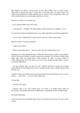 Ella frunció sus labios y luego abrió la boca para hablar, pero lo pensó mejor.
Peter abrió la puerta para ella, y, luego ella se fue. Deje salir a un gran suspiro. Un
millón de pensamientos estaban pasando por mi cabeza, estoy avergonzada, decir que
novia estaba bastante cerca de la parte superior de la lista.
Peter no me volteo a ver cuando dijo:
—No le cuentes Pablo acerca de la casa.
— ¿Por qué no? —Pregunté. Mi mente todavía estaba atascada en la palabra “novia”.
Le tomó tanto tiempo responderme que yo ya estaba subiendo las escaleras cuando dijo:
—Yo se lo diré. Simplemente no quiero que lo sepa aún. Sobre nuestro papá.
Dejé de caminar. Sin pensar pregunte:
— ¿Qué quieres decir?
—Sabes lo que quiero decir. —Peter me miro. Sus ojos estaban fijos en mí.
Supongo que lo sabía. Quería proteger a Pablo del hecho de que su padre era un imbécil.
Pero no era como si Pablo no supiera ya quién era su padre. No era como si Pablo fuera
algún niño tonto sin alguna pista. Tenía derecho de saber si la casa estaba en
venta. Supongo que Peter leyó todo esto en mi rostro, porque me dijo burlón, como si
no tuviera importancia:
—Así que ¿Puedes hacer eso por mí, Lali? ¿Puedes guardar un secreto de tu mejor
amigo Pablo? Sé que ninguno de los dos se guarda secretos, pero, ¿Puedes hacerlo sólo
por esta vez?
Cuando le lance una mirada asesina, lista para decirle lo que podía hacer con su secreto,
él dijo: — ¿Por favor? —y su voz estaba suplicando.
Así que dije:
—Está bien. Por ahora.
—Gracias—dijo y me rozo cuando paso a mi lado y se dirigió hacia arriba de
las escaleras. Cerrando la puerta de su habitación y encendiendo el aire acondicionado.
Me quedé ahí parada.
Tomó un minuto para entenderlo todo. Peter no sólo huyo solo por huir. Él vino a salvar
la casa.
 