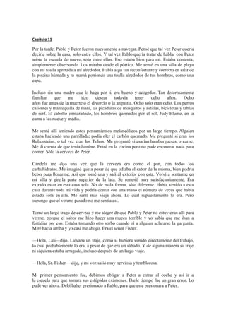 Capítulo 11
Por la tarde, Pablo y Peter fueron nuevamente a navegar. Pensé que tal vez Peter quería
decirle sobre la casa, solo entre ellos. Y tal vez Pablo quería tratar de hablar con Peter
sobre la escuela de nuevo, solo entre ellos. Eso estaba bien para mí. Estaba contenta,
simplemente observando. Los miraba desde el pórtico. Me senté en una silla de playa
con mi toalla apretada a mí alrededor. Había algo tan reconfortante y correcto en salir de
la piscina húmeda y tu mamá poniendo una toalla alrededor de tus hombros, como una
capa.
Incluso sin una madre que lo haga por ti, era bueno y acogedor. Tan dolorosamente
familiar que me hizo desear todavía tener ocho años. Ocho
años fue antes de la muerte o el divorcio o la angustia. Ocho solo eran ocho. Los perros
calientes y mantequilla de maní, las picaduras de mosquitos y astillas, bicicletas y tablas
de surf. El cabello enmarañado, los hombros quemados por el sol, Judy Blume, en la
cama a las nueve y media.
Me senté allí teniendo estos pensamientos melancólicos por un largo tiempo. Alguien
estaba haciendo una parrillada; podía oler el carbón quemado. Me pregunté si eran los
Rubensteins, o tal vez eran los Tolers. Me pregunté si asarían hamburguesas, o carne.
Me di cuenta de que tenía hambre. Entré en la cocina pero no pude encontrar nada para
comer. Sólo la cerveza de Peter.
Candela me dijo una vez que la cerveza era como el pan, con todos los
carbohidratos. Me imaginé que a pesar de que odiaba el sabor de la misma, bien podría
beber para llenarme. Así que tomé una y salí al exterior con esta. Volví a sentarme en
mi silla y gire la parte superior de la lata. Se rompió muy satisfactoriamente. Era
extraño estar en esta casa sola. No de mala forma, sólo diferente. Había venido a esta
casa durante toda mi vida y podría contar con una mano el número de veces que había
estado sola en ella. Me sentí más vieja ahora. Lo cual supuestamente lo era. Pero
supongo que el verano pasado no me sentía así.
Tomé un largo trago de cerveza y me alegré de que Pablo y Peter no estuvieran allí para
verme, porque el sabor me hizo hacer una mueca terrible y yo sabía que me iban a
fastidiar por eso. Estaba tomando otro sorbo cuando oí a alguien aclararse la garganta.
Miré hacia arriba y yo casi me ahogo. Era el señor Fisher.
—Hola, Lali—dijo. Llevaba un traje, como si hubiera venido directamente del trabajo,
lo cual probablemente lo era, a pesar de que era un sábado. Y de alguna manera su traje
ni siquiera estaba arrugado, incluso después de un largo viaje.
—Hola, Sr. Fisher —dije, y mi voz salió muy nerviosa y temblorosa.
Mi primer pensamiento fue, debimos obligar a Peter a entrar al coche y así ir a
la escuela para que tomara sus estúpidas exámenes. Darle tiempo fue un gran error. Lo
pude ver ahora. Debí haber presionado a Pablo, para que este presionara a Peter.
 
