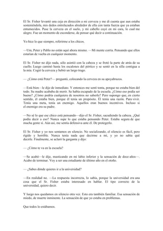 El Sr. Fisher levantó una ceja en dirección a mi cerveza y me di cuenta que aun estaba
sosteniéndola, mis dedos entrelazados alrededor de ella con tanta fuerza que ya estaban
entumecidos. Puse la cerveza en el suelo, y mi cabello cayó en mi cara, lo cual me
alegro. Fue un momento de esconderse, de pensar qué decir a continuación.
Yo hice lo que siempre, referirme a los chicos.
—Um, Peter y Pablo no están aquí ahora mismo. —Mi mente corría. Pensando que ellos
estarían de vuelta en cualquier momento.
El Sr. Fisher no dijo nada, sólo asintió con la cabeza y se frotó la parte de atrás de su
cuello. Luego caminó hasta los escalones del pórtico y se sentó en la silla contigua a
la mía. Cogió la cerveza y bebió un largo trago.
— ¿Cómo está Peter?— preguntó, colocando la cerveza en su apoyabrazos.
—Está bien—le dije de inmediato. Y entonces me sentí tonta, porque no estaba bien del
todo. Su madre acababa de morir. Se había escapado de la escuela. ¿Cómo eso podía ser
bueno? ¿Cómo podría cualquiera de nosotros no saberlo? Pero supongo que, en cierto
sentido, él estaba bien, porque él tenía un propósito. Él tenía una razón. Para vivir.
Tenía una meta, tenía un enemigo. Aquellos eran buenos incentivos. Incluso si
el enemigo era su padre.
—No sé lo que ese chico está pensando—dijo el Sr. Fisher, sacudiendo la cabeza. ¿Qué
podía decir a eso? Nunca supe lo que estaba pensando Peter. Estaba segura de que
mucha gente sí. Aún así, me sentía defensiva ante él. De protegerlo.
El Sr. Fisher y yo nos sentamos en silencio. No socializando, el silencio es fácil, pero
rígido y horrible. Nunca tenía nada que decirme a mí, y yo no sabía qué
decirle. Finalmente, se aclaró la garganta y dijo:
— ¿Cómo te va en la escuela?
—Se acabó—le dije, masticando en mi labio inferior y la sensación de doce años—.
Acabo de terminar. Voy a ser una estudiante de último año en el otoño.
— ¿Sabes dónde quieres ir a la universidad?
—En realidad no. —La respuesta incorrecta, lo sabía, porque la universidad era una
cosa que el Sr. Fisher estaba interesado en hablar. El tipo correcto de la
universidad, quiero decir.
Y luego nos quedamos en silencio otra vez. Esto era también familiar. Esa sensación de
miedo, de muerte inminente. La sensación de que yo estaba en problemas.
Que todos lo estábamos.
 
