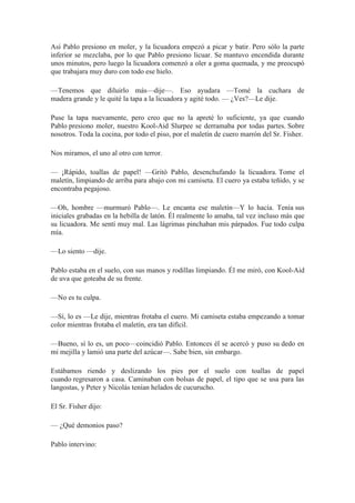 Así Pablo presiono en moler, y la licuadora empezó a picar y batir. Pero sólo la parte
inferior se mezclaba, por lo que Pablo presiono licuar. Se mantuvo encendida durante
unos minutos, pero luego la licuadora comenzó a oler a goma quemada, y me preocupó
que trabajara muy duro con todo ese hielo.
—Tenemos que diluirlo más—dije—. Eso ayudara —Tomé la cuchara de
madera grande y le quité la tapa a la licuadora y agité todo. — ¿Ves?—Le dije.
Puse la tapa nuevamente, pero creo que no la apreté lo suficiente, ya que cuando
Pablo presiono moler, nuestro Kool-Aid Slurpee se derramaba por todas partes. Sobre
nosotros. Toda la cocina, por todo el piso, por el maletín de cuero marrón del Sr. Fisher.
Nos miramos, el uno al otro con terror.
— ¡Rápido, toallas de papel! —Gritó Pablo, desenchufando la licuadora. Tome el
maletín, limpiando de arriba para abajo con mi camiseta. El cuero ya estaba teñido, y se
encontraba pegajoso.
—Oh, hombre —murmuró Pablo—. Le encanta ese maletín—Y lo hacía. Tenía sus
iniciales grabadas en la hebilla de latón. Él realmente lo amaba, tal vez incluso más que
su licuadora. Me sentí muy mal. Las lágrimas pinchaban mis párpados. Fue todo culpa
mía.
—Lo siento —dije.
Pablo estaba en el suelo, con sus manos y rodillas limpiando. Él me miró, con Kool-Aid
de uva que goteaba de su frente.
—No es tu culpa.
—Sí, lo es —Le dije, mientras frotaba el cuero. Mi camiseta estaba empezando a tomar
color mientras frotaba el maletín, era tan difícil.
—Bueno, sí lo es, un poco—coincidió Pablo. Entonces él se acercó y puso su dedo en
mi mejilla y lamió una parte del azúcar—. Sabe bien, sin embargo.
Estábamos riendo y deslizando los pies por el suelo con toallas de papel
cuando regresaron a casa. Caminaban con bolsas de papel, el tipo que se usa para las
langostas, y Peter y Nicolás tenían helados de cucurucho.
El Sr. Fisher dijo:
— ¿Qué demonios paso?
Pablo intervino:
 
