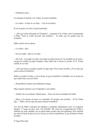 —Estábamos justo…
Le entregué el maletín a Sr. Fisher, mi mano temblaba.
—Lo siento—le dije en voz baja—. Fue un accidente.
Él me lo quitó y lo miró, la piel manchada.
— ¿Por qué están utilizando mi licuadora?— preguntó el Sr. Fisher, pero le preguntaba
a Pablo. Tenía el cuello de color rojo brillante—. Tú sabes que no puedes usar mi
licuadora.
Pablo asintió con la cabeza.
—Lo siento—dijo.
—Fue mi culpa—dije en voz baja.
—Oh, Lali—mi madre me dijo, moviendo la cabeza hacia mí. Se arrodilló en el suelo y
recogió las toallas de papel mojadas. Mary había ido a buscar la escoba. El Sr. Fisher
exhaló en voz alta.
— ¿Por qué nunca escuchan cuando les digo algo? Por el amor de Dios. ¿No te dije que
nunca usaras mi batidora?
Pablo se mordió el labio, y de la forma en que la barbilla le temblaba, me di cuenta de
que estaba muy cerca de llorar.
—Respóndeme cuando estoy hablando contigo.
Mary regresó entonces con el trapeador y una cubeta.
—Adolfo, fue un accidente. Déjalo pasar —Puso sus brazos alrededor de Pablo.
—Mary, si lo mimas, él nunca va a aprender. Él siempre será un bebe, —El Sr. Fisher
dijo—. Pablo ¿No les dije que nunca usaran la batidora?
Los ojos de Pablo contenían las lágrimas y parpadeó rápidamente, pero se escaparon
algunas. Y luego un poco más. Fue horrible. Me sentí tan avergonzada por Pablo y
también me sentí culpable, era yo quien había creado todo este problema. Pero también
me sentí aliviada de que no era yo la que se metía en problemas, la que lloraba en frente
de todos.
Y luego Peter dijo:
 