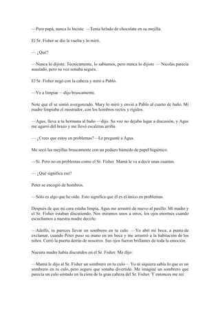 —Pero papá, nunca lo hiciste. —Tenía helado de chocolate en su mejilla.
El Sr. Fisher se dio la vuelta y lo miró.
— ¿Qué?
—Nunca lo dijiste. Técnicamente, lo sabíamos, pero nunca lo dijiste — Nicolás parecía
asustado, pero su voz sonaba segura.
El Sr. Fisher negó con la cabeza y miró a Pablo.
—Ve a limpiar —dijo bruscamente.
Note que él se sintió avergonzado. Mary lo miró y envió a Pablo al cuarto de baño. Mi
madre limpiaba el mostrador, con los hombros rectos y rígidos.
—Agus, lleva a tu hermana al baño —dijo. Su voz no dejaba lugar a discusión, y Agus
me agarró del brazo y me llevó escaleras arriba.
— ¿Crees que estoy en problemas?—Le pregunté a Agus.
Me secó las mejillas bruscamente con un pedazo húmedo de papel higiénico.
—Sí. Pero no en problemas como el Sr. Fisher. Mamá le va a decir unas cuantas.
— ¿Qué significa eso?
Peter se encogió de hombros.
—Sólo es algo que he oído. Esto significa que él es el único en problemas.
Después de que mi cara estaba limpia, Agus me arrastró de nuevo al pasillo. Mi madre y
el Sr. Fisher estaban discutiendo. Nos miramos unos a otros, los ojos enormes cuando
escuchamos a nuestra madre decirle:
—Adolfo, tu pareces llevar un sombrero en tu culo. —Yo abrí mi boca, a punto de
exclamar, cuando Peter puso su mano en mi boca y me arrastró a la habitación de los
niños. Cerró la puerta detrás de nosotros. Sus ojos fueron brillantes de toda la emoción.
Nuestra madre había discutidos en el Sr. Fisher. Me dijo:
—Mamá le dijo al Sr. Fisher un sombrero en tu culo— Yo ni siquiera sabía lo que es un
sombrero en tu culo, pero seguro que sonaba divertido. Me imaginé un sombrero que
parecía un culo sentado en la cima de la gran cabeza del Sr. Fisher. Y entonces me reí.
 