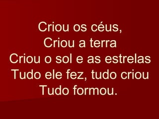 Criou os céus,
      Criou a terra
Criou o sol e as estrelas
Tudo ele fez, tudo criou
     Tudo formou.
 