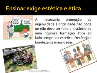 A    necessária     promoção      da
         ingenuidade a criticidade não pode
         ou não deve ser feita a distância de
         uma rigorosa formação ética ao
         lado sempre da estética. Decência e
         boniteza de mãos dadas.




Professora Cristina TORRES 2013
 