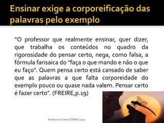 “O professor que realmente ensinar, quer dizer,
que trabalha os conteúdos no quadro da
rigorosidade do pensar certo, nega, como falsa, a
fórmula farisaica do "faça o que mando e não o que
eu faço". Quem pensa certo está cansado de saber
que as palavras a que falta corporeidade do
exemplo pouco ou quase nada valem. Pensar certo
é fazer certo”. (FREIRE,p.19)


            Professora Cristina TORRES 2013
 
