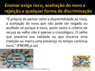 “É próprio do pensar certo a disponibilidade ao risco,
a aceitação do novo que não pode ser negado ou
acolhido só porque é novo, assim como o critério de
recusa ao velho não é apenas o cronológico. O velho
que preserva sua validade ou que encarna uma
tradição ou marca uma presença no tempo continua
novo.” (FREIRE,p.20)




              Professora Cristina TORRES 2013
 