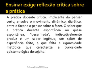 A prática docente crítica, implicante do pensar
certo, envolve o movimento dinâmico, dialético,
entre o fazer e o pensar sobre o fazer. O saber que
a prática docente espontânea ou quase
espontânea, "desarmada", indiscutivelmente
produz é um saber ingênuo, um saber de
experiência feito, a que falta a rigorosidade
metódica que caracteriza a curiosidade
epistemológica do sujeito.



             Professora Cristina TORRES 2013
 
