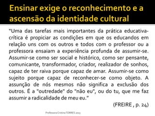“Uma das tarefas mais importantes da prática educativa-
crítica é propiciar as condições em que os educandos em
relação uns com os outros e todos com o professor ou a
professora ensaiam a experiência profunda de assumir-se.
Assumir-se como ser social e histórico, como ser pensante,
comunicante, transformador, criador, realizador de sonhos,
capaz de ter raiva porque capaz de amar. Assumir-se como
sujeito porque capaz de reconhecer-se como objeto. A
assunção de nós mesmos não significa a exclusão dos
outros. É a "outredade" do "não eu", ou do tu, que me faz
assumir a radicalidade de meu eu.”
                                            (FREIRE , p. 24)
               Professora Cristina TORRES 2013
 
