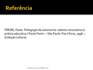 FREIRE, Paulo. Pedagogia da autonomia: saberes necessários à
prática educativa / Paulo Freire. – São Paulo: Paz eTerra, 1996. –
(Coleção Leitura)




                  Professora Cristina TORRES 2013
 