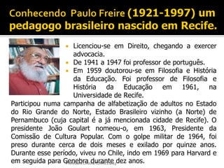     Licenciou-se em Direito, chegando a exercer
                      advocacia.
                  De 1941 a 1947 foi professor de português.
                  Em 1959 doutorou-se em Filosofia e História
                      da Educação. Foi professor de Filosofia e
                      História da Educação em 1961, na
                      Universidade de Recife.
Participou numa campanha de alfabetização de adultos no Estado
do Rio Grande do Norte, Estado Brasileiro vizinho (a Norte) de
Pernambuco (cuja capital é a já mencionada cidade de Recife). O
presidente João Goulart nomeou-o, em 1963, Presidente da
Comissão de Cultura Popular. Com o golpe militar de 1964, foi
preso durante cerca de dois meses e exilado por quinze anos.
Durante esse período, viveu no Chile, indo em 1969 para Harvard e
em seguida para Genebra durante dez anos.
                 Professora Cristina TORRES 2013
 
