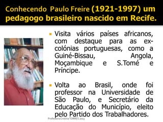     Visita vários países africanos,
     com destaque para as ex-
     colónias portuguesas, como a
     Guiné-Bissau,           Angola,
     Moçambique     e    S.Tomé    e
     Príncipe.

    Volta ao Brasil, onde foi
     professor na Universidade de
     São Paulo, e Secretário da
     Educação do Município, eleito
     pelo Partido dos Trabalhadores.
Professora Cristina TORRES 2013
 