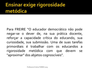 Para FREIRE “O educador democrático não pode
negar-se o dever de, na sua prática docente,
reforçar a capacidade crítica do educando, sua
curiosidade, sua submissão. Uma de suas tarefas
primordiais é trabalhar com os educandos a
rigorosidade metódica com que devem se
"aproximar" dos abjetos cognoscíveis”.


            Professora Cristina TORRES 2013
 