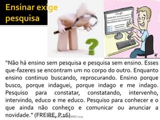 “Não há ensino sem pesquisa e pesquisa sem ensino. Esses
que-fazeres se encontram um no corpo do outro. Enquanto
ensino continuo buscando, reprocurando. Ensino porque
busco, porque indaguei, porque indago e me indago.
Pesquiso para constatar, constatando, intervenho,
intervindo, educo e me educo. Pesquiso para conhecer e o
que ainda não conheço e comunicar ou anunciar a
novidade.” (FREIRE, P.16) 2013
                Professora Cristina TORRES
 