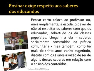 Pensar certo coloca ao professor ou,
     mais amplamente, à escola, o dever de
     não só respeitar os saberes com que os
     educandos, sobretudo os da classes
     populares, chegam a ela - saberes
     socialmente construídos na prática
     comunitária - mas também, como há
     mais de trinta anos venho sugerindo,
     discutir com os alunos a razão de ser de
     alguns desses saberes em relação com
     o ensino dos conteúdos
Professora Cristina TORRES 2013
 