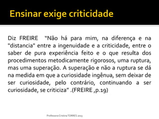 Diz FREIRE “Não há para mim, na diferença e na
"distancia" entre a ingenuidade e a criticidade, entre o
saber de pura experiência feito e o que resulta dos
procedimentos metodicamente rigorosos, uma ruptura,
mas uma superação. A superação e não a ruptura se dá
na medida em que a curiosidade ingênua, sem deixar de
ser curiosidade, pelo contrário, continuando a ser
curiosidade, se criticiza” .(FREIRE ,p.19)


               Professora Cristina TORRES 2013
 