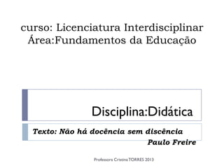 curso: Licenciatura Interdisciplinar
 Área:Fundamentos da Educação




                Disciplina:Didática
  Texto: Não há docência sem discência
                             Paulo Freire

                Professora Cristina TORRES 2013
 
