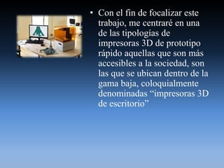 • Con el fin de focalizar este
trabajo, me centraré en una
de las tipologías de
impresoras 3D de prototipo
rápido aquellas que son más
accesibles a la sociedad, son
las que se ubican dentro de la
gama baja, coloquialmente
denominadas “impresoras 3D
de escritorio”
 