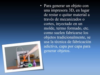 • Para generar un objeto con
una impresora 3D, en lugar
de restar o quitar material a
través de mecanizados o
cortes, inyectado en un
molde, termo formado, etc.
como suelen fabricarse los
objetos tradicionalmente, se
usa la técnica de fabricación
adictiva, capa por capa para
generar objetos.
 
