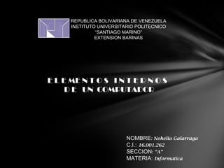 REPUBLICA BOLIVARIANA DE VENEZUELA
INSTITUTO UNIVERSITARIO POLITECNICO
“SANTIAGO MARINO”
EXTENSION BARINAS

E L E ME N T O S I N T E R N O S
D E UN COMPUTADOR

NOMBRE: Nohelia Galarraga
C.I.: 16.001.262
SECCION: “A”
MATERIA: Informatica

 