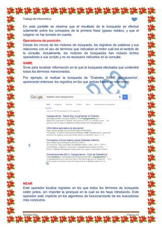 Trabajo de Informática
Nohelia Rea Página10
En esta pantalla se observa que el resultado de la búsqueda se efectuó
solamente sobre los conceptos de la primera frase (gases nobles), y que el
oxígeno no fue tomado en cuenta.
Operadores de posición
Desde los inicios de los motores de búsqueda, los registros de palabras y sus
relaciones con el uso de términos que indicaban al motor cuál era el sentido de
la consulta. Actualmente, los motores de búsquedas han incluido dichos
operadores a sus scripts y no es necesario indicarlos en la consulta.
SAME
Sirve para localizar información en la que la búsqueda efectuaba que contendrá
todos los términos mencionados.
Por ejemplo, al realizar la búsqueda de “Diabetes SAME hipoglucemia”,
aparecerán entonces los registros en los que ambas frases se relacionen.
NEAR
Este operador localiza registros en los que todos los términos de búsqueda
estén juntos, sin importar la jerarquía en la cual se los haya introducido. Este
operador está implícito en los algoritmos de funcionamiento de los buscadores
más conocidos.
 
