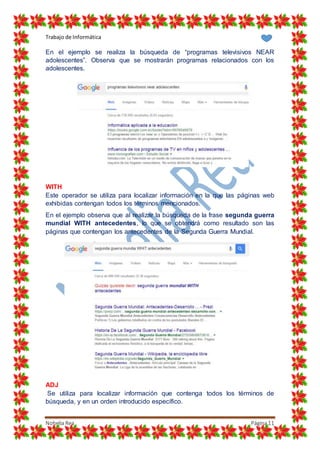 Trabajo de Informática
Nohelia Rea Página11
En el ejemplo se realiza la búsqueda de “programas televisivos NEAR
adolescentes”. Observa que se mostrarán programas relacionados con los
adolescentes.
WITH
Este operador se utiliza para localizar información en la que las páginas web
exhibidas contengan todos los términos mencionados.
En el ejemplo observa que al realizar la búsqueda de la frase segunda guerra
mundial WITH antecedentes, lo que se obtendrá como resultado son las
páginas que contengan los antecedentes de la Segunda Guerra Mundial.
ADJ
Se utiliza para localizar información que contenga todos los términos de
búsqueda, y en un orden introducido específico.
 