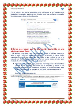 Trabajo de Informática
Nohelia Rea Página12
En el ejemplo se busca sociedades ADJ anónimas, y se tendrán como
resultados: sociedades anónimas, en el orden en el que se fueron ingresados
los conceptos en el campo de búsqueda.
Criterios que hacen que la información contenida en una
página web sea fiable
En la Internet existe toda clase de información, desde lo válido e importante,
hasta lo falso y peligroso, es por ello que debes tomar muy en cuenta ciertos
aspectos al momento de realizar una búsqueda, ya que no todo lo que se te
presenta es fiable. Es recomendable tomar en cuenta estos consejos para
descartar la información irrelevante de lo real y lo útil.
1. Aprende a leer las URL, ya que de esta manera puedes ir descifrando la
validez de las páginas mostradas por el buscador, y saber si son
páginas fantasmas con información no válida, o si son confiables. Esto
ayudará a protegerte de ataques de seguridad o estafas electrónicas.
Una URL está conformada de:
 
