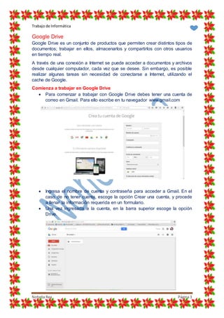 Trabajo de Informática
Nohelia Rea Página3
Google Drive
Google Drive es un conjunto de productos que permiten crear distintos tipos de
documentos; trabajar en ellos, almacenarlos y compartirlos con otros usuarios
en tiempo real.
A través de una conexión a Internet se puede acceder a documentos y archivos
desde cualquier computador, cada vez que se desee. Sin embargo, es posible
realizar algunas tareas sin necesidad de conectarse a Internet, utilizando el
cache de Google.
Comienza a trabajar en Google Drive
 Para comenzar a trabajar con Google Drive debes tener una cuenta de
correo en Gmail. Para ello escribe en tu navegador www.gmail.com
 Ingresa el nombre de cuenta y contraseña para acceder a Gmail. En el
caso de no tener cuenta, escoge la opción Crear una cuenta, y procede
a llenar la información requerida en un formulario.
 Una vez ingresada a la cuenta, en la barra superior escoge la opción
Drive.
 