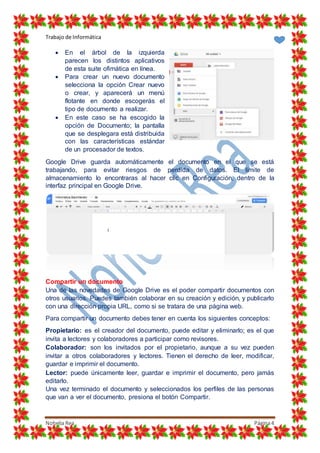 Trabajo de Informática
Nohelia Rea Página4
 En el árbol de la izquierda
parecen los distintos aplicativos
de esta suite ofimática en línea.
 Para crear un nuevo documento
selecciona la opción Crear nuevo
o crear, y aparecerá un menú
flotante en donde escogerás el
tipo de documento a realizar.
 En este caso se ha escogido la
opción de Documento; la pantalla
que se desplegara está distribuida
con las características estándar
de un procesador de textos.
Google Drive guarda automáticamente el documento en el que se está
trabajando, para evitar riesgos de perdida de datos. El límite de
almacenamiento lo encontraras al hacer clic en Configuración, dentro de la
interfaz principal en Google Drive.
Compartir un documento
Una de las novedades de Google Drive es el poder compartir documentos con
otros usuarios. Puedes también colaborar en su creación y edición, y publicarlo
con una dirección propia URL, como si se tratara de una página web.
Para compartir un documento debes tener en cuenta los siguientes conceptos:
Propietario: es el creador del documento, puede editar y eliminarlo; es el que
invita a lectores y colaboradores a participar como revisores.
Colaborador: son los invitados por el propietario, aunque a su vez pueden
invitar a otros colaboradores y lectores. Tienen el derecho de leer, modificar,
guardar e imprimir el documento.
Lector: puede únicamente leer, guardar e imprimir el documento, pero jamás
editarlo.
Una vez terminado el documento y seleccionados los perfiles de las personas
que van a ver el documento, presiona el botón Compartir.
 