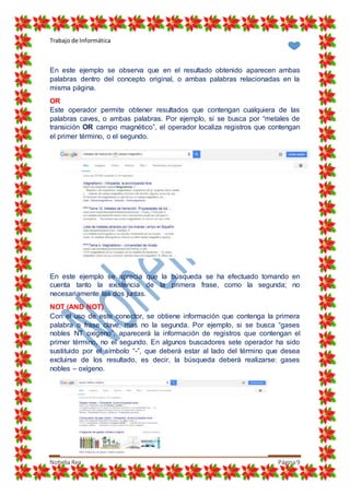 Trabajo de Informática
Nohelia Rea Página9
En este ejemplo se observa que en el resultado obtenido aparecen ambas
palabras dentro del concepto original, o ambas palabras relacionadas en la
misma página.
OR
Este operador permite obtener resultados que contengan cualquiera de las
palabras caves, o ambas palabras. Por ejemplo, si se busca por “metales de
transición OR campo magnético”, el operador localiza registros que contengan
el primer término, o el segundo.
En este ejemplo se aprecia que la búsqueda se ha efectuado tomando en
cuenta tanto la existencia de la primera frase, como la segunda; no
necesariamente las dos juntas.
NOT (AND NOT)
Con el uso de este conector, se obtiene información que contenga la primera
palabra o frase clave, mas no la segunda. Por ejemplo, si se busca “gases
nobles NT oxígeno”, aparecerá la información de registros que contengan el
primer término, no el segundo. En algunos buscadores sete operador ha sido
sustituido por el símbolo “-”, que deberá estar al lado del término que desea
excluirse de los resultado, es decir, la búsqueda deberá realizarse: gases
nobles – oxígeno.
 