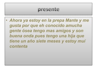 • Ahora ya estoy en la prepa Mante y me
gusta por que eh conocido amucha
gente ósea tengo mas amigos y son
buena onda pues tengo una hija que
tiene un año siete meses y estoy muí
contenta