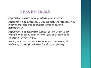  El principal puente de la piratería es el internet
 Dependencia de procesos. Si hay un corte de internet, hay
muchos procesos que se quedan varados por esa
dependencia.
 Dependencia de energía eléctrica. Si hay un corte de
energía en la casa, adiós internet (no es el caso de la
telefonía convencional).
 Hace que nazcan otros males tales como el spam, el
malware, la proliferación de los virus, el phising
 